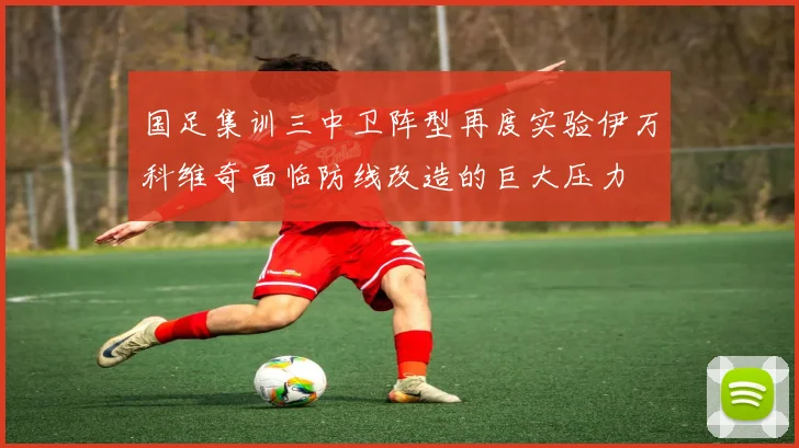国足集训三中卫阵型再度实验伊万科维奇面临防线改造的巨大压力